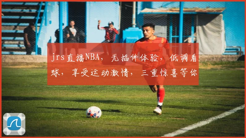 jrs直播NBA，无插件体验，低调看球，享受运动激情，三重惊喜等你来