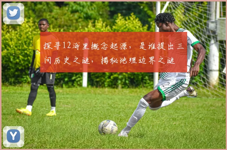 探寻12海里概念起源，是谁提出三问历史之谜，揭秘地理边界之谜